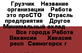 Грузчик › Название организации ­ Работа-это проСТО › Отрасль предприятия ­ Другое › Минимальный оклад ­ 26 000 - Все города Работа » Вакансии   . Хакасия респ.,Саяногорск г.